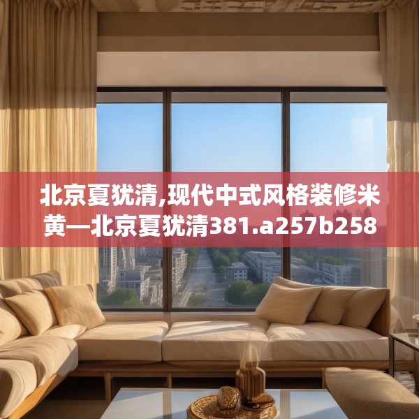 北京夏犹清,现代中式风格装修米黄—北京夏犹清381.a257b258c261fgy.268uyk