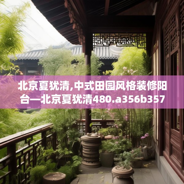 北京夏犹清,中式田园风格装修阳台—北京夏犹清480.a356b357c360fgy.367lkjl
