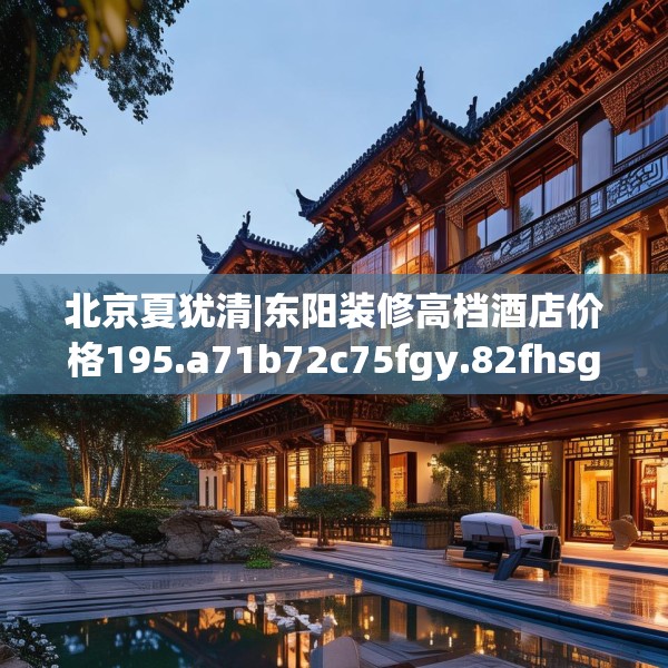 北京夏犹清|东阳装修高档酒店价格195.a71b72c75fgy.82fhsg