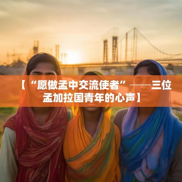 【“愿做孟中交流使者”──三位孟加拉国青年的心声】