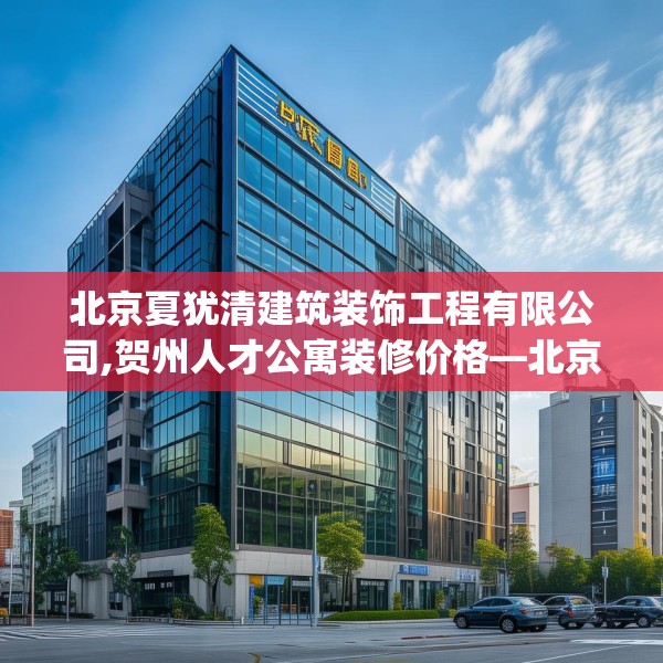 北京夏犹清建筑装饰工程有限公司,贺州人才公寓装修价格—北京夏犹清建筑装饰工程有限公司377.a253b254c257fgy.264bnbn
