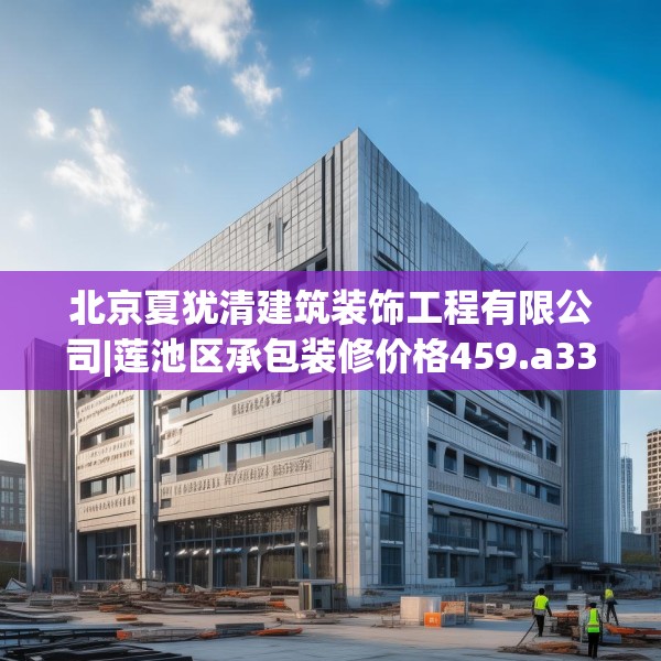 北京夏犹清建筑装饰工程有限公司|莲池区承包装修价格459.a335b336c339fgy.346fghfd