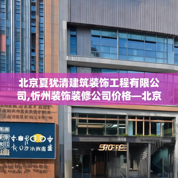 北京夏犹清建筑装饰工程有限公司,忻州装饰装修公司价格—北京夏犹清建筑装饰工程有限公司576.a452b453c456fgy.463nbn