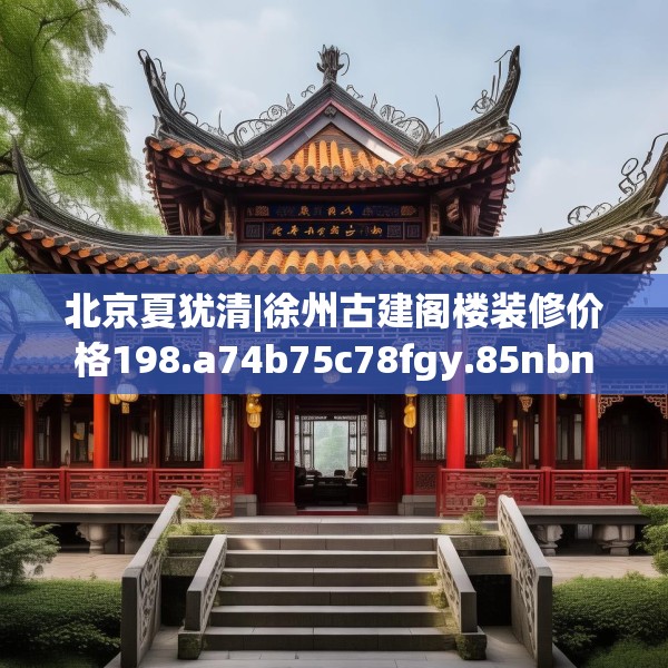 北京夏犹清|徐州古建阁楼装修价格198.a74b75c78fgy.85nbn