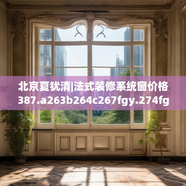 北京夏犹清|法式装修系统窗价格387.a263b264c267fgy.274fghfd