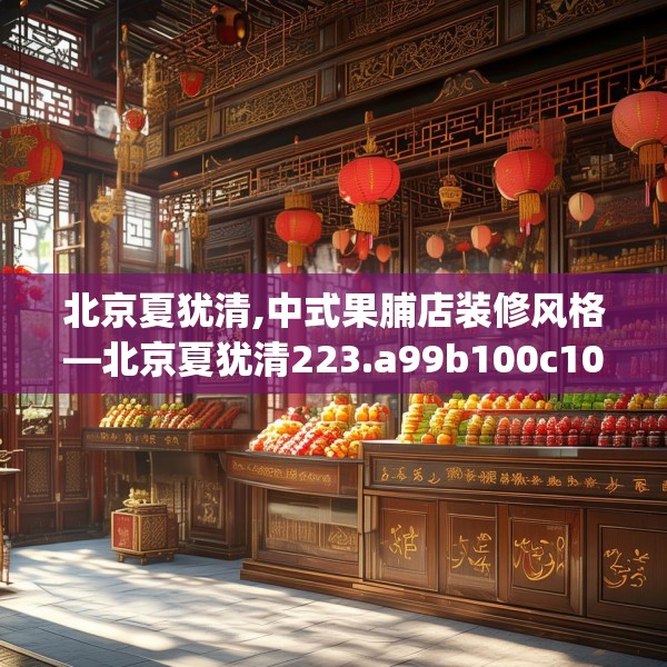 北京夏犹清,中式果脯店装修风格—北京夏犹清223.a99b100c103fgy.110fdsfds