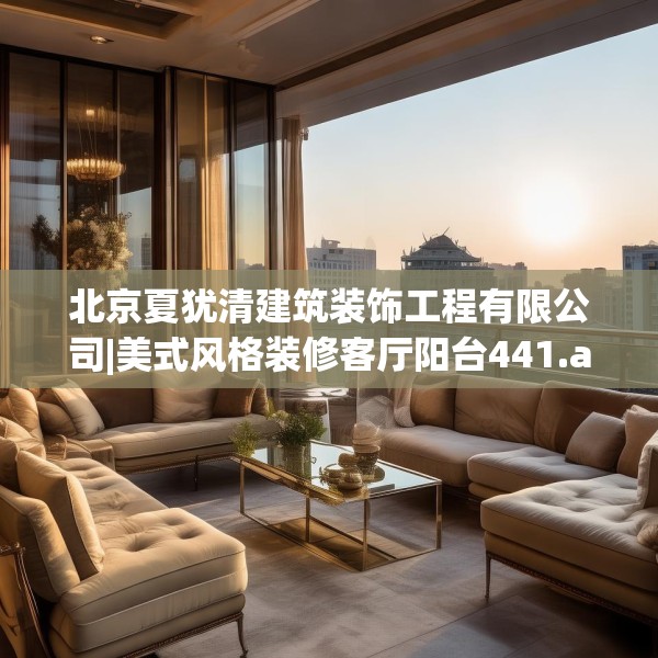 北京夏犹清建筑装饰工程有限公司|美式风格装修客厅阳台441.a317b318c321fgy.328fghfd