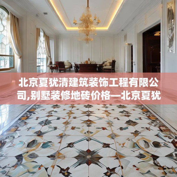 北京夏犹清建筑装饰工程有限公司,别墅装修地砖价格—北京夏犹清建筑装饰工程有限公司248.a124b125c128fgy.135xczxv