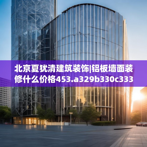 北京夏犹清建筑装饰|铝板墙面装修什么价格453.a329b330c333fgy.340uyk