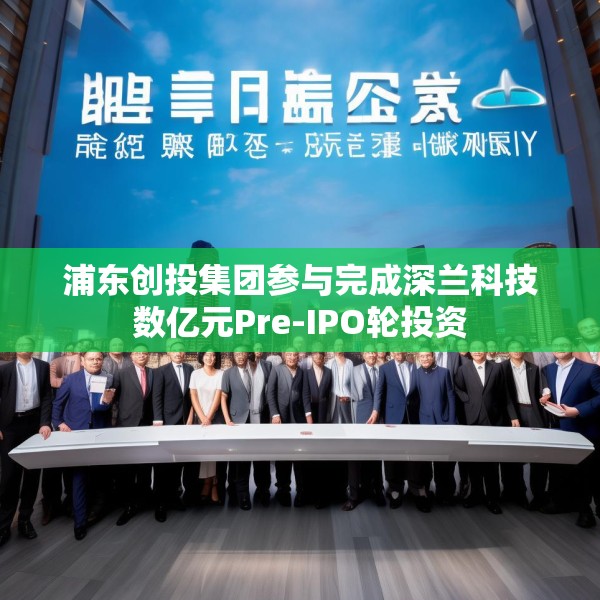 浦东创投集团参与完成深兰科技数亿元Pre-IPO轮投资