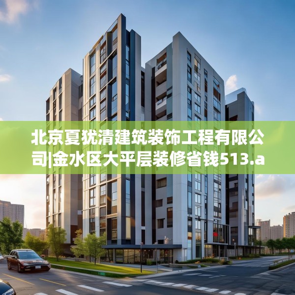 北京夏犹清建筑装饰工程有限公司|金水区大平层装修省钱513.a389b390c393fgy.400fghfd