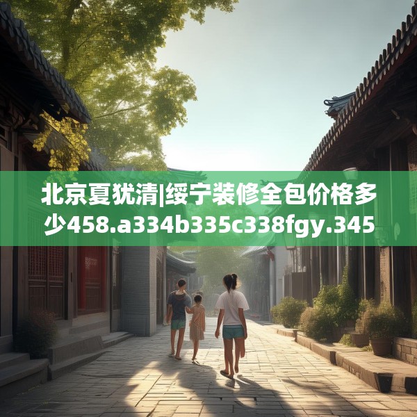 北京夏犹清|绥宁装修全包价格多少458.a334b335c338fgy.345wew