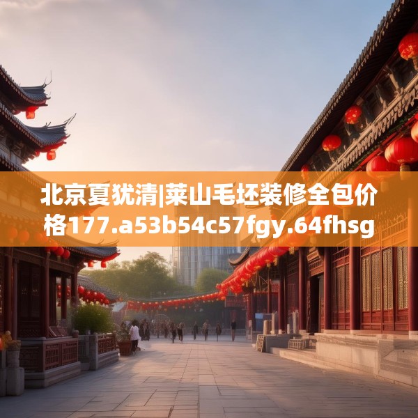 北京夏犹清|莱山毛坯装修全包价格177.a53b54c57fgy.64fhsg