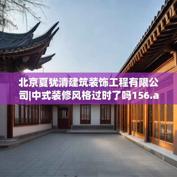 北京夏犹清建筑装饰工程有限公司|中式装修风格过时了吗156.a32b33c36fgy.43lkjl