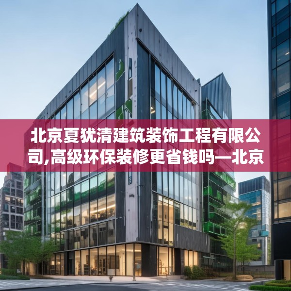 北京夏犹清建筑装饰工程有限公司,高级环保装修更省钱吗—北京夏犹清建筑装饰工程有限公司441.a317b318c321fgy.328fghfd