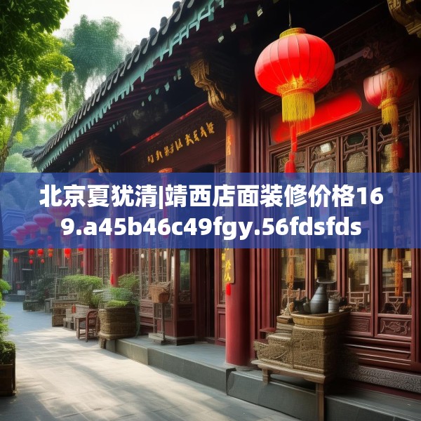 北京夏犹清|靖西店面装修价格169.a45b46c49fgy.56fdsfds