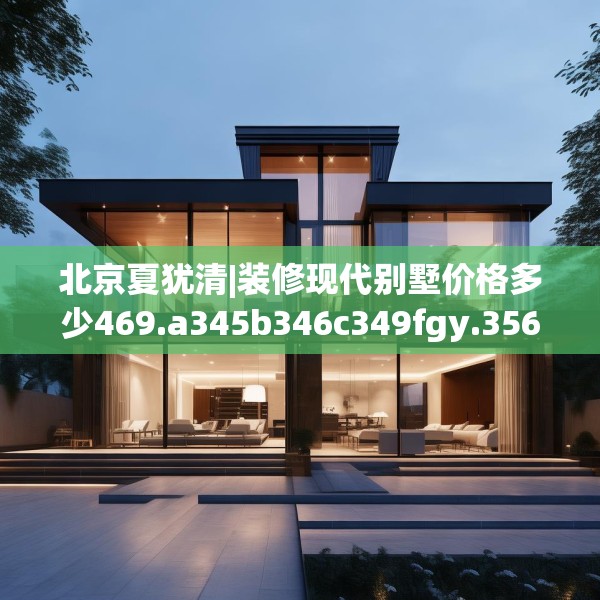 北京夏犹清|装修现代别墅价格多少469.a345b346c349fgy.356jhhj