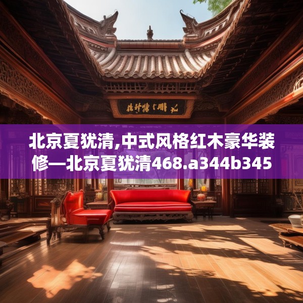 北京夏犹清,中式风格红木豪华装修—北京夏犹清468.a344b345c348fgy.355nbn