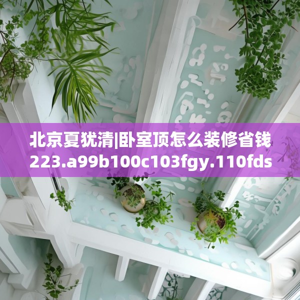 北京夏犹清|卧室顶怎么装修省钱223.a99b100c103fgy.110fdsfds