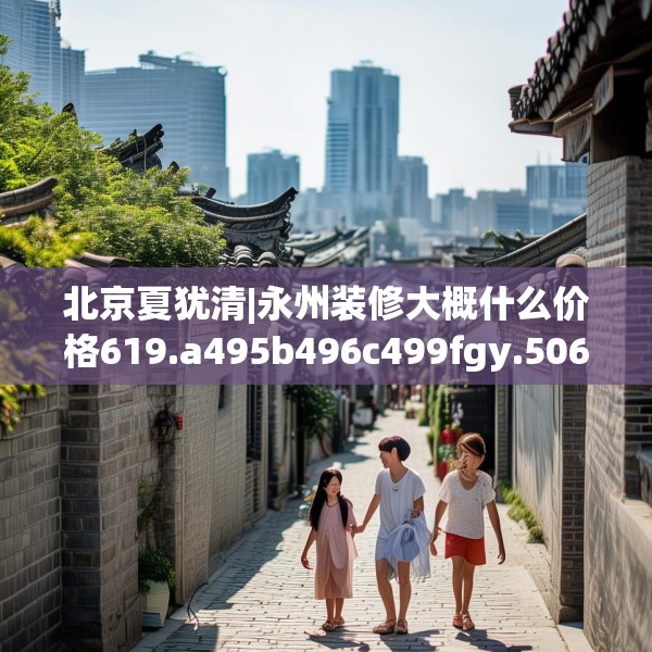 北京夏犹清|永州装修大概什么价格619.a495b496c499fgy.506fdsfds