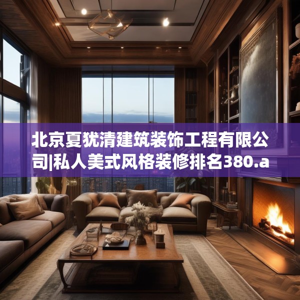 北京夏犹清建筑装饰工程有限公司|私人美式风格装修排名380.a256b257c260fgy.26776670