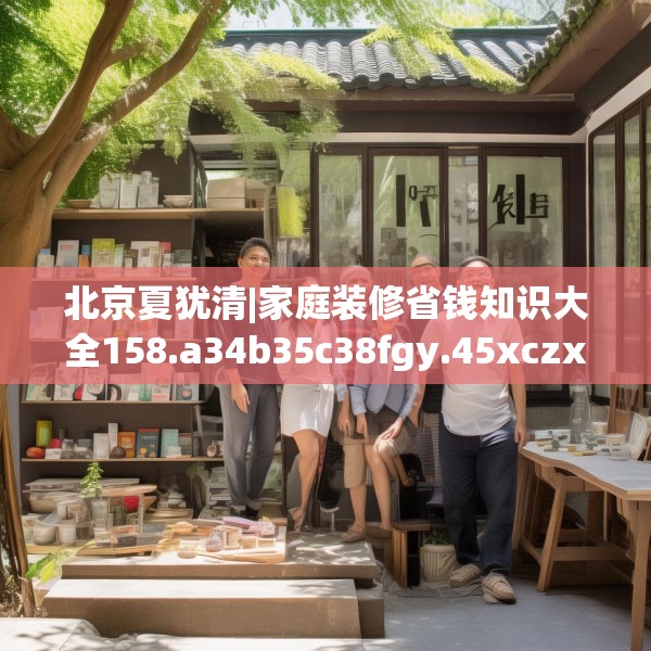 北京夏犹清|家庭装修省钱知识大全158.a34b35c38fgy.45xczxv