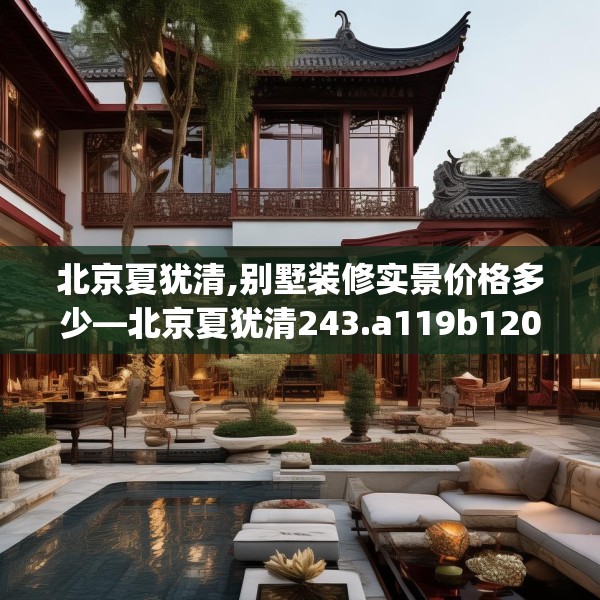 北京夏犹清,别墅装修实景价格多少—北京夏犹清243.a119b120c123fgy.130fghfd