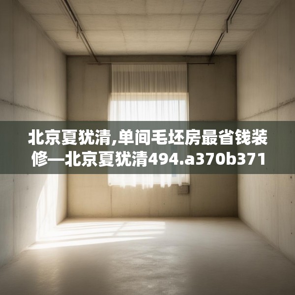 北京夏犹清,单间毛坯房最省钱装修—北京夏犹清494.a370b371c374fgy.381wew