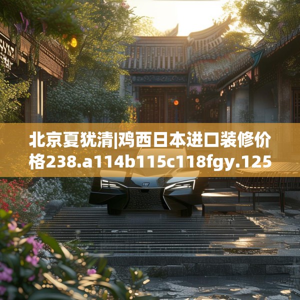 北京夏犹清|鸡西日本进口装修价格238.a114b115c118fgy.125htyj
