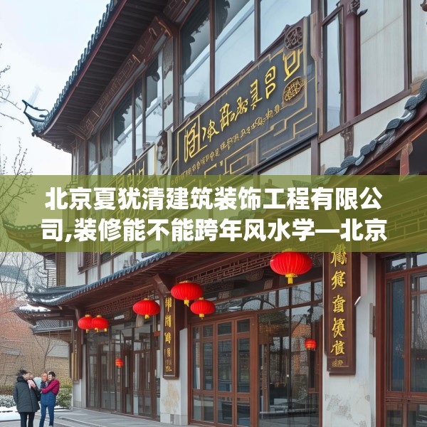 北京夏犹清建筑装饰工程有限公司,装修能不能跨年风水学—北京夏犹清建筑装饰工程有限公司296.a172b173c176fgy.183wew