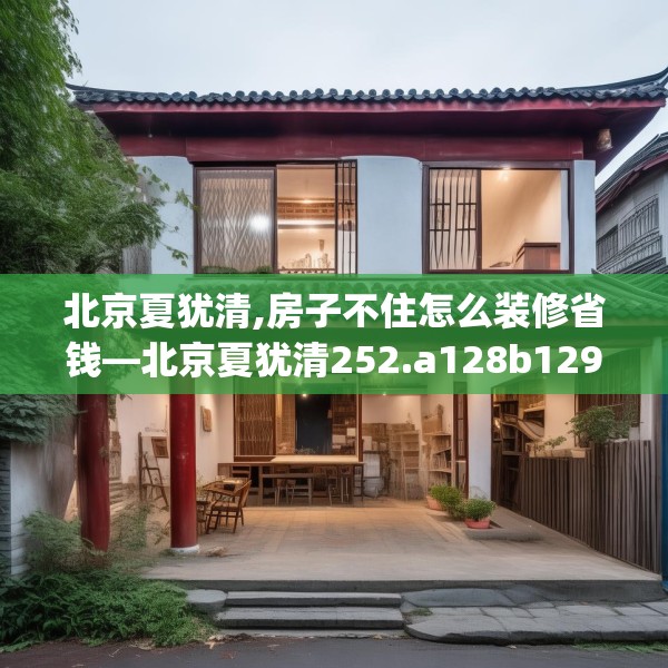 北京夏犹清,房子不住怎么装修省钱—北京夏犹清252.a128b129c132fgy.139nbn