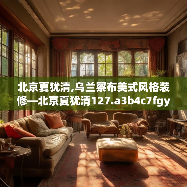 北京夏犹清,乌兰察布美式风格装修—北京夏犹清127.a3b4c7fgy.14jhhj