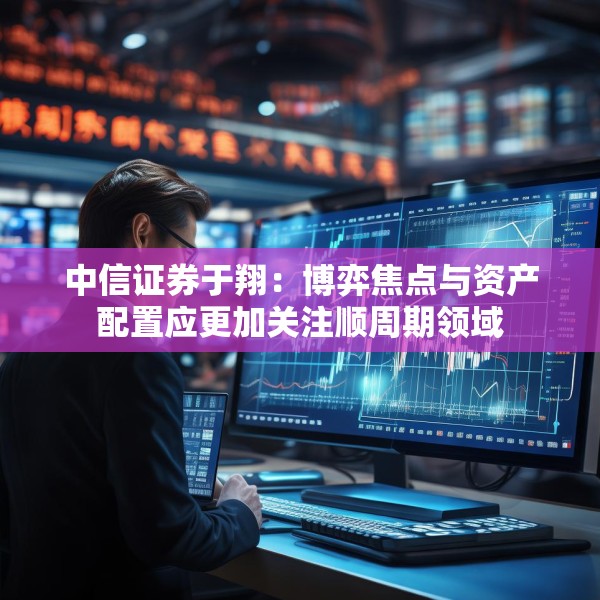 中信证券于翔：博弈焦点与资产配置应更加关注顺周期领域