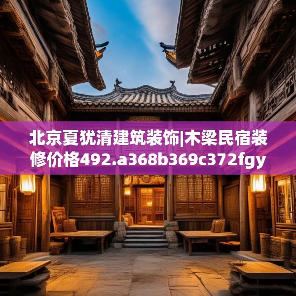 北京夏犹清建筑装饰|木梁民宿装修价格492.a368b369c372fgy.379dsfds