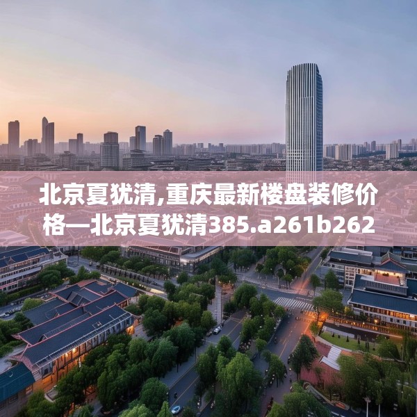 北京夏犹清,重庆最新楼盘装修价格—北京夏犹清385.a261b262c265fgy.272fdsfds