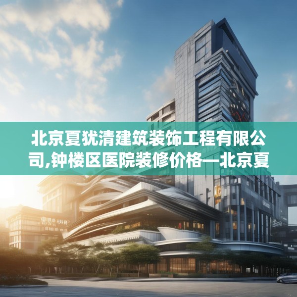 北京夏犹清建筑装饰工程有限公司,钟楼区医院装修价格—北京夏犹清建筑装饰工程有限公司473.a349b350c353fgy.360fds