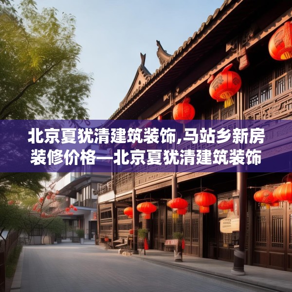 北京夏犹清建筑装饰,马站乡新房装修价格—北京夏犹清建筑装饰528.a404b405c408fgy.415dsfds