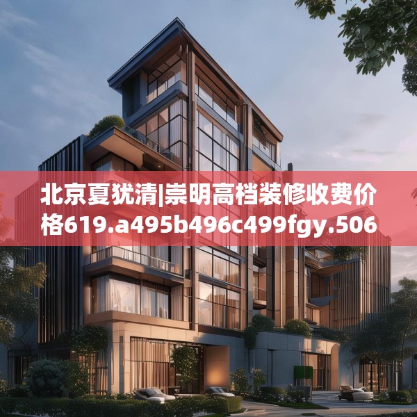 北京夏犹清|崇明高档装修收费价格619.a495b496c499fgy.506fdsfds