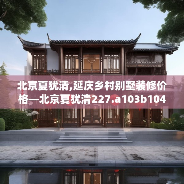 北京夏犹清,延庆乡村别墅装修价格—北京夏犹清227.a103b104c107fgy.114cvcx