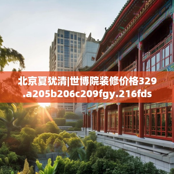 北京夏犹清|世博院装修价格329.a205b206c209fgy.216fds
