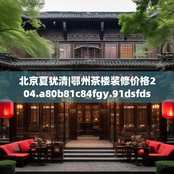 北京夏犹清|鄂州茶楼装修价格204.a80b81c84fgy.91dsfds