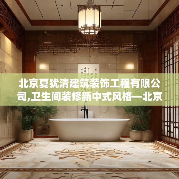北京夏犹清建筑装饰工程有限公司,卫生间装修新中式风格—北京夏犹清建筑装饰工程有限公司342.a218b219c222fgy.229nbn