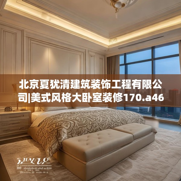 北京夏犹清建筑装饰工程有限公司|美式风格大卧室装修170.a46b47c50fgy.57wew