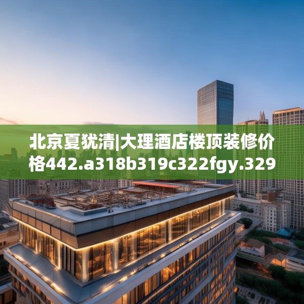 北京夏犹清|大理酒店楼顶装修价格442.a318b319c322fgy.329sdA