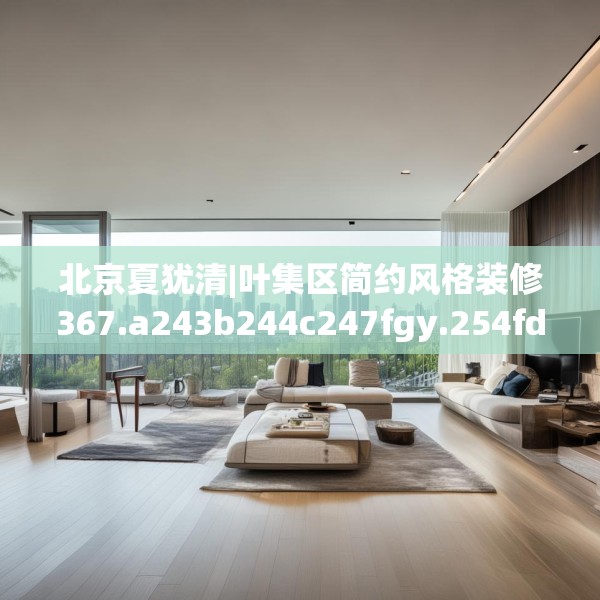 北京夏犹清|叶集区简约风格装修367.a243b244c247fgy.254fdsfds