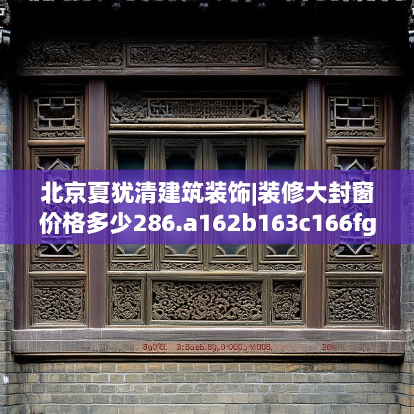 北京夏犹清建筑装饰|装修大封窗价格多少286.a162b163c166fgy.173dewqe
