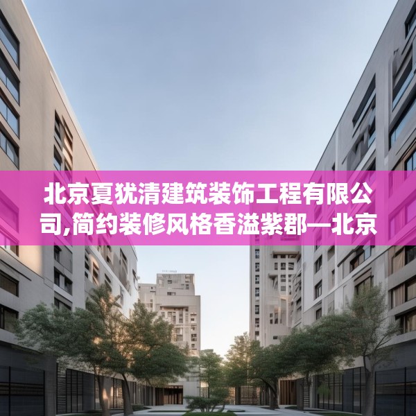 北京夏犹清建筑装饰工程有限公司,简约装修风格香溢紫郡—北京夏犹清建筑装饰工程有限公司536.a412b413c416fgy.423xczxv