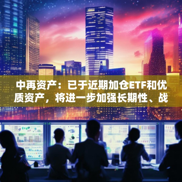 中再资产：已于近期加仓ETF和优质资产，将进一步加强长期性、战略性的权益资产配置力度