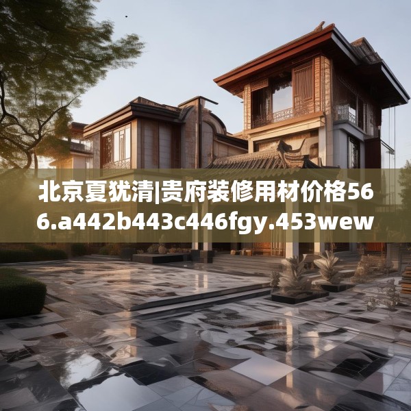 北京夏犹清|贵府装修用材价格566.a442b443c446fgy.453wew