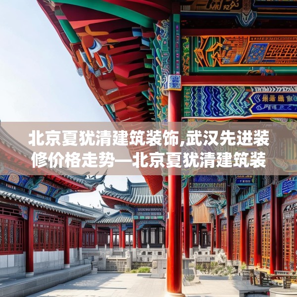 北京夏犹清建筑装饰,武汉先进装修价格走势—北京夏犹清建筑装饰235.a111b112c115fgy.122jhhj
